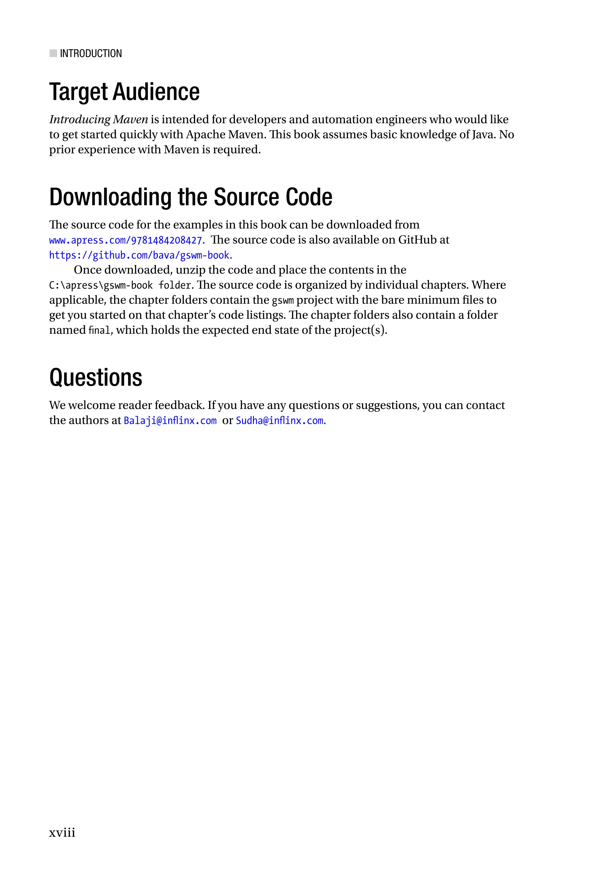 ■ Introduction
xviii
Target Audience
Introducing Maven is intended for developers and automation engineers who would like
to get started quickly with Apache Maven. This book assumes basic knowledge of Java. No
prior experience with Maven is required.
Downloading the Source Code
The source code for the examples in this book can be downloaded from
www.apress.com/9781484208427. The source code is also available on GitHub at
https://github.com/bava/gswm-book.
Once downloaded, unzip the code and place the contents in the
C:apressgswm-book folder. The source code is organized by individual chapters. Where
applicable, the chapter folders contain the gswm project with the bare minimum files to
get you started on that chapter’s code listings. The chapter folders also contain a folder
named final, which holds the expected end state of the project(s).
Questions
We welcome reader feedback. If you have any questions or suggestions, you can contact
the authors at Balaji@inflinx.com or Sudha@inflinx.com.
 