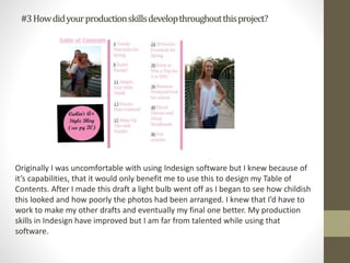 #3Howdidyourproductionskillsdevelopthroughoutthisproject?
Originally I was uncomfortable with using Indesign software but I knew because of
it’s capabilities, that it would only benefit me to use this to design my Table of
Contents. After I made this draft a light bulb went off as I began to see how childish
this looked and how poorly the photos had been arranged. I knew that I’d have to
work to make my other drafts and eventually my final one better. My production
skills in Indesign have improved but I am far from talented while using that
software.
 