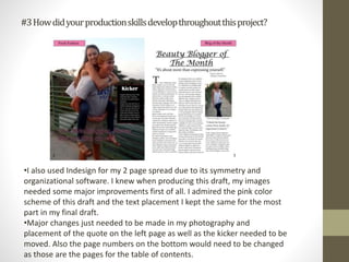 #3Howdidyourproductionskillsdevelopthroughoutthisproject?
•I also used Indesign for my 2 page spread due to its symmetry and
organizational software. I knew when producing this draft, my images
needed some major improvements first of all. I admired the pink color
scheme of this draft and the text placement I kept the same for the most
part in my final draft.
•Major changes just needed to be made in my photography and
placement of the quote on the left page as well as the kicker needed to be
moved. Also the page numbers on the bottom would need to be changed
as those are the pages for the table of contents.
 