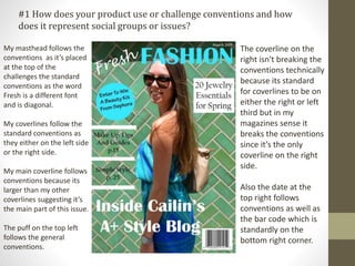 My masthead follows the
conventions as it’s placed
at the top of the
challenges the standard
conventions as the word
Fresh is a different font
and is diagonal.
My coverlines follow the
standard conventions as
they either on the left side
or the right side.
My main coverline follows
conventions because its
larger than my other
coverlines suggesting it’s
the main part of this issue.
The puff on the top left
follows the general
conventions.
The coverline on the
right isn't breaking the
conventions technically
because its standard
for coverlines to be on
either the right or left
third but in my
magazines sense it
breaks the conventions
since it’s the only
coverline on the right
side.
Also the date at the
top right follows
conventions as well as
the bar code which is
standardly on the
bottom right corner.
#1 How does your product use or challenge conventions and how
does it represent social groups or issues?
 