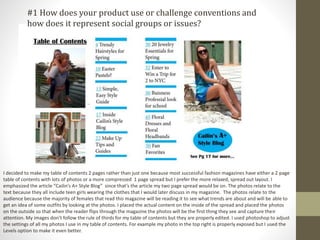 I decided to make my table of contents 2 pages rather than just one because most successful fashion magazines have either a 2 page
table of contents with lots of photos or a more compressed 1 page spread but I prefer the more relaxed, spread out layout. I
emphasized the article “Cailin’s A+ Style Blog” since that’s the article my two page spread would be on. The photos relate to the
text because they all include teen girls wearing the clothes that I would later discuss in my magazine. The photos relate to the
audience because the majority of females that read this magazine will be reading it to see what trends are about and will be able to
get an idea of some outfits by looking at the photos. I placed the actual content on the inside of the spread and placed the photos
on the outside so that when the reader flips through the magazine the photos will be the first thing they see and capture their
attention. My images don’t follow the rule of thirds for my table of contents but they are properly edited. I used photoshop to adjust
the settings of all my photos I use in my table of contents. For example my photo in the top right is properly exposed but I used the
Levels option to make it even better.
#1 How does your product use or challenge conventions and
how does it represent social groups or issues?
 