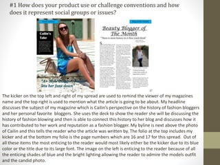 The kicker on the top left and right of my spread are used to remind the viewer of my magazines
name and the top right is used to mention what the article is going to be about. My headline
discusses the subject of my magazine which is Cailin’s perspective on the history of fashion bloggers
and her personal favorite bloggers. She uses the deck to show the reader she will be discussing the
history of fashion blowing and then is able to connect this history to her blog and discusses how it
has contributed to her work and reputation as a fashion blogger. My byline is next above the photo
of Cailin and this tells the reader who the article was written by. The folio at the top includes my
kicker and at the bottom my folio is the page numbers which are 16 and 17 for this spread. Out of
all these items the most enticing to the reader would most likely either be the kicker due to its blue
color or the title due to its large font. The image on the left is enticing to the reader because of all
the enticing shades of blue and the bright lighting allowing the reader to admire the models outfit
and the candid photo.
#1 How does your product use or challenge conventions and how
does it represent social groups or issues?
 