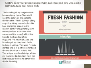 #2 How does your product engage with audiences and how would it be
distributed as a real media text?
The branding of my magazine can
be seen in my House Style and I
used the colors on the pallet to
reinforce the “fresh” concept of my
magazine. Using natural colors like
blue and green appeal to the
readers as they are generally calm
colors (and are associated with
nature and the ocean) which ties
back to the branding of my
magazine Fresh Fashion. Also the
branding of my masthead Fresh
Fashion is unique. The word Fresh is
slanted and is in a different font and
the word Fashion is in bold font.
This unique masthead design allows
my magazine to stand out from the
rest because there is no other with
similar branding.
 