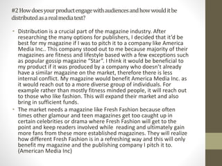 #2Howdoesyourproductengagewithaudiencesandhowwoulditbe
distributedasarealmediatext?
• Distribution is a crucial part of the magazine industry. After
researching the many options for publishers, I decided that it’d be
best for my magazine if I was to pitch it to a company like America
Media Inc.. This company stood out to me because majority of their
magazines are fitness and lifestyle based with a few exceptions such
as popular gossip magazine “Star”. I think it would be beneficial to
my product if it was produced by a company who doesn’t already
have a similar magazine on the market, therefore there is less
internal conflict. My magazine would benefit America Media Inc. as
it would reach out to a more diverse group of individuals. For
example rather than mostly fitness minded people, it will reach out
to those who like fashion. This will expand their market and also
bring in sufficient funds.
• The market needs a magazine like Fresh Fashion because often
times other glamour and teen magazines get too caught up in
certain celebrities or drama where Fresh Fashion will get to the
point and keep readers involved while reading and ultimately gain
more fans from these more established magazines. They will realize
how different Fresh Fashion is in a refreshing way and this will only
benefit my magazine and the publishing company I pitch it to.
(American Media Inc)
 