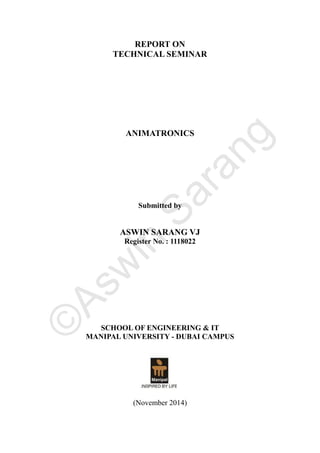 REPORT ON
TECHNICAL SEMINAR
ANIMATRONICS
Submitted by
ASWIN SARANG VJ
Register No. : 1118022
SCHOOL OF ENGINEERING & IT
MANIPAL UNIVERSITY - DUBAI CAMPUS
(November 2014)
©
A
s
w
i
n
S
a
r
a
n
g
 