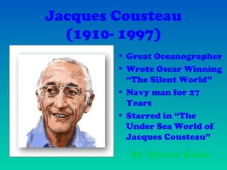 Jacques Cousteau
(1910- 1997)
• Great Oceanographer
• Wrote Oscar Winning
“The Silent World”
• Navy man for 27
Years
• Starred in “The
Under Sea World of
Jacques Cousteau”
By Chelsa Kahn
 
