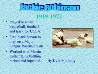 1919-1972
• Played baseball,
basketball, football,
and track for UCLA.
• First black person to
play on a Major
League Baseball team.
• Worked with Martin
Luther King battling
racism and injustice. By Kyle Mullooly
 