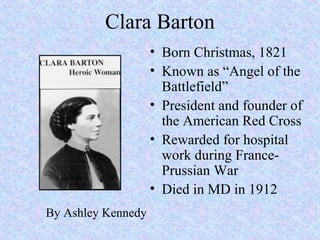 Clara Barton
• Born Christmas, 1821
• Known as “Angel of the
Battlefield”
• President and founder of
the American Red Cross
• Rewarded for hospital
work during France-
Prussian War
• Died in MD in 1912
By Ashley Kennedy
 