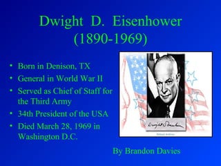 Dwight D. Eisenhower
(1890-1969)
• Born in Denison, TX
• General in World War II
• Served as Chief of Staff for
the Third Army
• 34th President of the USA
• Died March 28, 1969 in
Washington D.C.
By Brandon Davies
 