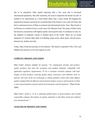 due to its popularity. Shan started exporting after a few years due to increased
international popularity. But after sometime, the need to reposition the brand was felt. It
needed to be repositioned as a food brand rather than a spice brand. Re-imaging the
organization became necessary for re-positioning of the brand; it was a job well done and
led to continued success of Shan on national and international fronts. Now, Shan Foods is
well known as a brand of easy to cook mixes for Pakistani food. The name of Shan Foods
has become synonymous with highest quality and exquisite taste. It continues to carry on,
the tradition of authentic cuisine to farthest parts of the world. There are six broad
categories of varieties Shan deals in including recipe mixes, plain spices, dessert mixes,
basmati rice, pickles and salts.
Today, Shan Foods has presence in 60 countries. The brand is exported to UK, USA, and
Middle East and now to Far East regions as well.
COMPANY MISSION AND VISION
Shan Foods’ mission explains its success, “To continuously develop and produce
quality products that meet the customers and markets demands, compatible with
applicable regulatory requirements. To be a consumer oriented company with keen
insigne of food products ensuring quality panty consistency and authentic taste to
operate with state of the art technology to obtain optimum results and retain highest
quality standard thrived efficient and motivation human resource and inculcate in them
a sense of participation and proved for personal goals and development.” (Shan Foods,
2008)
Shan Food’s vision is “to be a dominant global player in food products and socially
responsible company that attains its quality standards so that Shan stands for tradition,
trust and good taste.”
ANALYSIS OF MISSION AND VISION
16
 