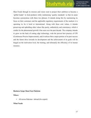 Shan Foods through its mission and vision want to project their ambition to become a
‘global leader’ in food products while maintaining ‘quality standards’ so that its name
becomes synonymous with these two phrases. It intends doing this by maintaining its
focus on their customers and the applicable regulatory requirements of the markets it is
operating in, be it local or international. Along with these core values, it intends
preserving and upholding other values like purity, authenticity and consistency; which it
credits for the phenomenal growth it has seen over the past decade. The company intends
to grow on the back of cutting edge technology, with the proven best practice of CPI
(Continuous Process Improvement), and it realizes that a major portion of its past success
and the future drive towards its development and the achievement of its goals will be
hinged on the motivation level, the training, and ultimately the efficiency of its human
resource.
Business Scope Shan Foos Pakistan
Where
• All across Pakistan / abroad (for export)
What Needs
17
 