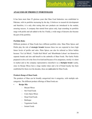 ANALYSIS OF PRODUCT PORTFOLIOS
It has been more than 25 glorious years that Shan Food Industries was established in
Pakistan, with its portfolio increasing by the day. It believes in research & development
and therefore, it is only after testing that new products are introduced in the market,
ensuring success. A company that started from spices only, kept extending its portfolio
range with pickle and salt added to the list. Finally, a wide range of desserts also became
the part of the portfolio.
Portfolio Roles
Different products of Shan Foods have different portfolio roles. Shan Plain Spices and
Pickle play the role of strategic brands because these two are expected to have high
future levels of profits and sales. Plain Spices can also be referred as Silver bullets
because ‘Tez Lal Mirch’, ‘Teekhi Kali Mirch’ and ‘Khushbudar Lehsan’ are themselves
separate brands and also add benefit to the umbrella of Shan Foods. The Garlic Pickle
prepared in olive oil is the first of its kind and because of its uniqueness, mostly it is short
in market and so the company representative classified it as a linchpin brand. Lastly,
since its Recipe Mixes have a large market share and a lot of brand loyalty has been
established for them over the decades, these are cash cows for Shan Foods.
Products Range of Shan Foods
The products of Shan can be broadly categorized into 6 categories, with multiple sub-
categories. The different product offerings of Shan Foods are:
• Recipe Mix
- Biryani Mixes
- Stir Fried Foods
- Curry Spice Mixes
- Deep Fried Foods
- Barbeque
- Vegetarian Foods
- Instant Foods
38
 