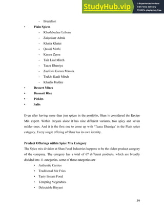 - Breakfast
• Plain Spices
- Khushbudaar Lehsan
- Zaiqedaar Adrak
- Khatta Khatai
- Qasuri Methi
- Karara Zeera
- Taiz Laal Mirch
- Taaza Dhaniya
- Zaafrani Garam Masala.
- Teekhi Kaali Mirch
- Khaalis Haldee
• Dessert Mixes
• Basmati Rice
• Pickles
• Salts
Even after having more than just spices in the portfolio, Shan is considered the Recipe
Mix expert. Within Biryani alone it has nine different variants, two spicy and seven
milder ones. And it is the first one to come up with ‘Taaza Dhaniya’ in the Plain spice
category. Every single offering of Shan has its own identity.
Product Offerings within Spice Mix Category
The Spice mix division at Shan Food Industries happens to be the oldest product category
of the company. The category has a total of 67 different products, which are broadly
divided into 11 categories, some of these categories are
• Authentic Curries
• Traditional Stir Fries
• Tasty Instant Food
• Tempting Vegetables
• Delectable Biryani
39
 