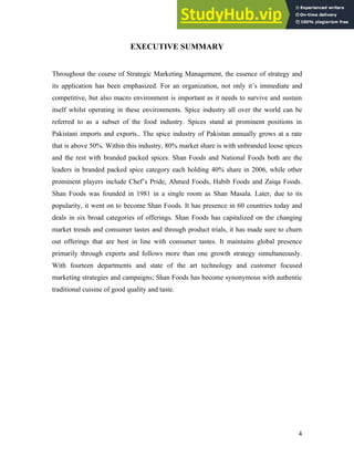 EXECUTIVE SUMMARY
Throughout the course of Strategic Marketing Management, the essence of strategy and
its application has been emphasized. For an organization, not only it’s immediate and
competitive, but also macro environment is important as it needs to survive and sustain
itself whilst operating in these environments. Spice industry all over the world can be
referred to as a subset of the food industry. Spices stand at prominent positions in
Pakistani imports and exports.. The spice industry of Pakistan annually grows at a rate
that is above 50%. Within this industry, 80% market share is with unbranded loose spices
and the rest with branded packed spices. Shan Foods and National Foods both are the
leaders in branded packed spice category each holding 40% share in 2006, while other
prominent players include Chef’s Pride, Ahmed Foods, Habib Foods and Zaiqa Foods.
Shan Foods was founded in 1981 in a single room as Shan Masala. Later, due to its
popularity, it went on to become Shan Foods. It has presence in 60 countries today and
deals in six broad categories of offerings. Shan Foods has capitalized on the changing
market trends and consumer tastes and through product trials, it has made sure to churn
out offerings that are best in line with consumer tastes. It maintains global presence
primarily through exports and follows more than one growth strategy simultaneously.
With fourteen departments and state of the art technology and customer focused
marketing strategies and campaigns; Shan Foods has become synonymous with authentic
traditional cuisine of good quality and taste.
4
 