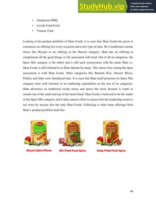 • Sumptuous BBQ
• Lavish Fried Food
• Yummy Chat
Looking at the product portfolio of Shan Foods, it is seen that Shan Foods has given is
consumers an offering for every occasion and every type of taste. Be it traditional cuisine
mixes like Biryani or an offering in the Dessert category; Shan has an offering to
complement all the good things in life associated with food. Out of all its categories, the
Spice Mix category is the oldest and is still used synonymous with the name Shan i.e.
Shan Foods is still referred to as Shan Masala by many. This shows how strong the spice
association is with Shan Foods. Other categories like Basmati Rice, Dessert Mixes,
Pickles and Salts were introduced later. It is seen that Shan itself promotes its Spice Mix
category most with minimal or no marketing expenditure on the rest of its categories.
Shan advertises its traditional recipe mixes and spices the most, because it wants to
remain top of the mind and top of the heart brand. Shan Foods is believed to be the leader
in the Spice Mix category and it takes utmost effort to ensure that the leadership crown is
not worn by anyone else but only Shan Foods. Following is what some offerings from
Shan’s product portfolio look like:
40
 