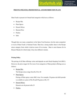 PRICING POLICIES, PROMOTIONAL AND DISTRIBUTION PLANS
Shan Foods is present in 6 broad food categories which are as follows:
• Recipe Mix
• Plain Spices
• Dessert Mixes
• Basmati Rice
• Pickles
• Salts
Though there are many competitors in the Spice Food business, but the main competitor
or rival of Shan Foods is National Foods. Shan has a strong market share in the Recipe
mixes category from which it derives most of its revenue. Shan is most famous for its
Biryani Masala for which today it has nine different variants.
Pricing Policy
The pricing of all Shan offerings varies and depends on each Stock Keeping Unit (SKU).
However, the price ranges for five (out of six) categories of Shan product offerings are as
follows:
• Recipe Mix:
The Recipe mixes range from Rs.30 to 40
• Plain Spices:
Pricing of Plain spices varies SKU wise. For example, 50 grams red chilli powder
is available at a price of Rs.20 and150 grams at Rs.115
• Dessert Mixes:
Desserts are all priced at Rs.35
• Pickles:
42
 