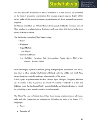 area wise policy for distribution, be it local distribution or export. Products are distributed
on the basis of geographic segmentation. For instance, in posh areas no display of the
sachet packs will be seen in the stores whereas in underprivileged areas only sachets are
supplied.
In Pakistan alone Shan has 500 distributors; from Karachi to Skardu. The sales force of
Shan supplies its products to these distributors and some direct distribution is also done
mainly in Karachi market.
The distribution channels of Shan Foods include:
• Retail
• Wholesale
• Hyper Markets
(e.g.Macro)
• International Chains
(e.g. Wal-Mart, Carrefour, Lulu Hypermarkets, Panda, Safeer, Mall of the
Emirate,, Reliance India)
Shan is the largest exporter of premium quality packaged spices, spice mixes, food mixes,
rice mixes to USA, Canada, UK, Germany, Holland, Malaysia, Middle east, South Asia,
Japan, Singapore, Australia, and many other countries of the world.
It also exports its products to the Far East, Bhutan, Japan, Malaysia, Singapore, Thailand
etc. In totality, it has its presence in almost 60 countries worldwide. It is the first
Pakistani brand that has been officially launched in India and Shan foods plans to extend
its availability in other lucrative markets around the world.
The Above The Line (ATL) activities of Shan foods include advertisements on television,
radio and print (magazines and newspapers). Following are some of its famous ATL
campaigns:
• Expert
• Ramadan ad
45
 