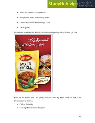 • Radio ads with tara ra ra ra music
• Backgrounds music with rotating dishes
• Khanon mein shaan Shan Zindagi Asaan
• 5 mins Qorma
Following is an ad of when Shan Foods launched its pouch pack for Achaar (pickle):
Some of the Below The Line (BTL) activities done by Shan Foods as part of its
promotion are as follows:
• College Activities
• Cooking Demonstration Programs
46
 