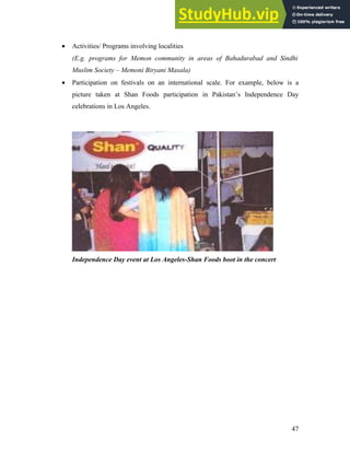 • Activities/ Programs involving localities
(E.g. programs for Memon community in areas of Bahadurabad and Sindhi
Muslim Society – Memoni Biryani Masala)
• Participation on festivals on an international scale. For example, below is a
picture taken at Shan Foods participation in Pakistan’s Independence Day
celebrations in Los Angeles.
Independence Day event at Los Angeles-Shan Foods boot in the concert
47
 