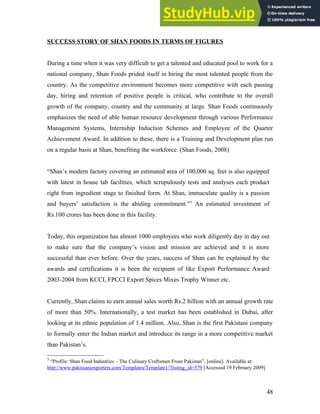SUCCESS STORY OF SHAN FOODS IN TERMS OF FIGURES
During a time when it was very difficult to get a talented and educated pool to work for a
national company, Shan Foods prided itself in hiring the most talented people from the
country. As the competitive environment becomes more competitive with each passing
day, hiring and retention of positive people is critical, who contribute to the overall
growth of the company, country and the community at large. Shan Foods continuously
emphasizes the need of able human resource development through various Performance
Management Systems, Internship Induction Schemes and Employee of the Quarter
Achievement Award. In addition to these, there is a Training and Development plan run
on a regular basis at Shan, benefiting the workforce. (Shan Foods, 2008)
“Shan’s modern factory covering an estimated area of 100,000 sq. feet is also equipped
with latest in house lab facilities, which scrupulously tests and analyses each product
right from ingredient stage to finished form. At Shan, immaculate quality is a passion
and buyers’ satisfaction is the abiding commitment.”3
An estimated investment of
Rs.100 crores has been done in this facility.
Today, this organization has almost 1000 employees who work diligently day in day out
to make sure that the company’s vision and mission are achieved and it is more
successful than ever before. Over the years, success of Shan can be explained by the
awards and certifications it is been the recipient of like Export Performance Award
2003-2004 from KCCI, FPCCI Export Spices Mixes Trophy Winner etc.
Currently, Shan claims to earn annual sales worth Rs.2 billion with an annual growth rate
of more than 50%. Internationally, a test market has been established in Dubai, after
looking at its ethnic population of 1.4 million. Also, Shan is the first Pakistani company
to formally enter the Indian market and introduce its range in a more competitive market
than Pakistan’s.
3
“Profile: Shan Food Industries – The Culinary Craftsmen From Pakistan”, [online]. Available at:
http://www.pakistaniexporters.com/Templates/Template1/?listing_id=579 [Accessed 19 February 2009]
48
 