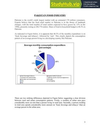 PAKISTAN FOOD INDUSTRY
Pakistan is the world’s ninth largest market with an estimated 170 million consumers.
Experts believe that the food retail market in Pakistan is in the throes of landmark
changes, with the total number of retail outlets expected to have grown by 15% in the
1990s, presently resting at 286,774 outlets. Share of food in household budget is 48.3% in
Pakistan.
As indicated in Figure below, it is apparent that 48.3% of the monthly expenditure is on
‘food, beverage and tobacco’, followed by ‘rent’. This clearly depicts the consumption
pattern of an average person living in a developing country like Pakistan.
There are two striking differences depicted in Figure below suggesting a clear division
between rural and urban consumption patterns. Firstly, a resident of urban area pays
considerably more on rent than a person living in rural area. Secondly, a person residing
in rural area spends considerably more amount on ‘food, beverage and tobacco’ than an
average person in the urban area.
5
 
