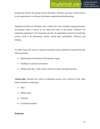 productivity both for the groups and the individual. Therefore, the focus of this exercise
in any organization is on finance, performance appraisal and benchmarking.
Marketing activities are inherently more volatile due to the constantly changing business
environment which is driven by the needs and wants of the market. Therefore, for
marketing performance to be measured correctly, the appropriate criterion for marketing
activity needs to be determined, namely: annual plan, profitability, efficiency and
strategy.
For Shan Foods, the criteria to measure marketing success should be evaluated from the
following factors:
• Measurement of awareness (of the product range)
• Feedback on customer satisfaction
• Market share data – both in terms of levels of sales, and repeat business
Annual plan: Measures the extent of marketing success over a period of time. Shan
Foods should be on analyzing:
• Sales
• Market share
• Expenses
• Customer perception
Budgeting:
55
 