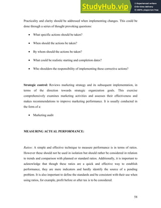 Practicality and clarity should be addressed when implementing changes. This could be
done through a series of thought provoking questions:
• What specific actions should be taken?
• When should the actions be taken?
• By whom should the actions be taken?
• What could be realistic starting and completion dates?
• Who shoulders the responsibility of implementing these corrective actions?
Strategic control: Reviews marketing strategy and its subsequent implementation, in
terms of the direction towards strategic organization goals. This exercise
comprehensively examines marketing activities and assesses their effectiveness and
makes recommendations to improve marketing performance. It is usually conducted in
the form of a:
• Marketing audit
MEASURING ACTUAL PERFORMANCE:
Ratios: A simple and effective technique to measure performance is in terms of ratios.
However these should not be used in isolation but should rather be considered in relation
to trends and comparison with planned or standard ratios. Additionally, it is important to
acknowledge that though these ratios are a quick and effective way to establish
performance, they are mere indicators and hardly identify the source of a pending
problem. It is also important to define the standards and be consistent with their use when
using ratios, for example, profit before or after tax is to be considered.
58
 