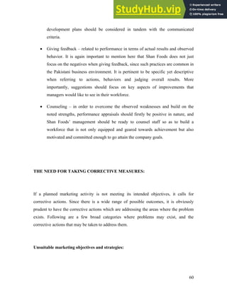 development plans should be considered in tandem with the communicated
criteria.
• Giving feedback – related to performance in terms of actual results and observed
behavior. It is again important to mention here that Shan Foods does not just
focus on the negatives when giving feedback, since such practices are common in
the Pakistani business environment. It is pertinent to be specific yet descriptive
when referring to actions, behaviors and judging overall results. More
importantly, suggestions should focus on key aspects of improvements that
managers would like to see in their workforce.
• Counseling – in order to overcome the observed weaknesses and build on the
noted strengths, performance appraisals should firstly be positive in nature, and
Shan Foods’ management should be ready to counsel staff so as to build a
workforce that is not only equipped and geared towards achievement but also
motivated and committed enough to go attain the company goals.
THE NEED FOR TAKING CORRECTIVE MEASURES:
If a planned marketing activity is not meeting its intended objectives, it calls for
corrective actions. Since there is a wide range of possible outcomes, it is obviously
prudent to have the corrective actions which are addressing the areas where the problem
exists. Following are a few broad categories where problems may exist, and the
corrective actions that may be taken to address them.
Unsuitable marketing objectives and strategies:
60
 