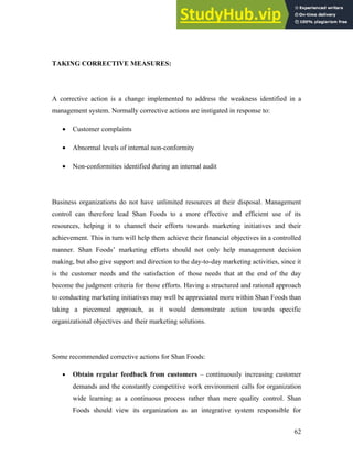 TAKING CORRECTIVE MEASURES:
A corrective action is a change implemented to address the weakness identified in a
management system. Normally corrective actions are instigated in response to:
• Customer complaints
• Abnormal levels of internal non-conformity
• Non-conformities identified during an internal audit
Business organizations do not have unlimited resources at their disposal. Management
control can therefore lead Shan Foods to a more effective and efficient use of its
resources, helping it to channel their efforts towards marketing initiatives and their
achievement. This in turn will help them achieve their financial objectives in a controlled
manner. Shan Foods’ marketing efforts should not only help management decision
making, but also give support and direction to the day-to-day marketing activities, since it
is the customer needs and the satisfaction of those needs that at the end of the day
become the judgment criteria for those efforts. Having a structured and rational approach
to conducting marketing initiatives may well be appreciated more within Shan Foods than
taking a piecemeal approach, as it would demonstrate action towards specific
organizational objectives and their marketing solutions.
Some recommended corrective actions for Shan Foods:
• Obtain regular feedback from customers – continuously increasing customer
demands and the constantly competitive work environment calls for organization
wide learning as a continuous process rather than mere quality control. Shan
Foods should view its organization as an integrative system responsible for
62
 