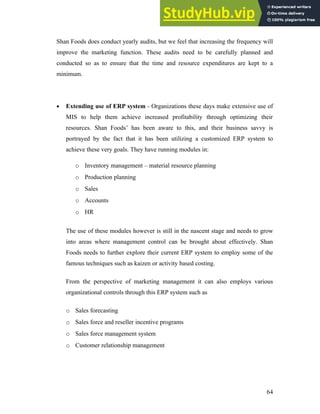 Shan Foods does conduct yearly audits, but we feel that increasing the frequency will
improve the marketing function. These audits need to be carefully planned and
conducted so as to ensure that the time and resource expenditures are kept to a
minimum.
• Extending use of ERP system - Organizations these days make extensive use of
MIS to help them achieve increased profitability through optimizing their
resources. Shan Foods’ has been aware to this, and their business savvy is
portrayed by the fact that it has been utilizing a customized ERP system to
achieve these very goals. They have running modules in:
o Inventory management – material resource planning
o Production planning
o Sales
o Accounts
o HR
The use of these modules however is still in the nascent stage and needs to grow
into areas where management control can be brought about effectively. Shan
Foods needs to further explore their current ERP system to employ some of the
famous techniques such as kaizen or activity based costing.
From the perspective of marketing management it can also employs various
organizational controls through this ERP system such as
o Sales forecasting
o Sales force and reseller incentive programs
o Sales force management system
o Customer relationship management
64
 