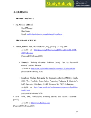 REFERENCES
PRIMARY SOURCES
• Mr. M. Saad-Ul-Hasan
Brand Manager
Shan Foods
Email: saad@shanfoods.com, msaadulhasan@gmail.com
SECONDARY SOURCES
• Ahmed, Rutaba, 2008, “A Silent Killer”, Jang, [online]. 13th
May, 2008
Available at: http://jang.com.pk/thenews/may2008-weekly/health-13-05-
2008/index.html
[Accessed 18 February 2009]
• Foodtech, “Industry Overview, Pakistan- Steady Pace for Successful
Growth”, [online]. Pakistan.
Available at: http://www.foodtechpakistan.com/Indsutry%20Overview.htm
[Accessed 18 February 2009]
• Small and Medium Enterprise Development Authority (SMEDA) Sindh,
2006, “Pre- Feasibility Study: Spices Processing, Packaging & Marketing”,
[pdf]. December 2006, Pages 3, 8-12, Document No. PREF-12, Pakistan.
Available at: http://www.smeda.org/business-development/pre-feasibility-
studies.html
[Accessed 18 February 2009]
• Shan Foods, 2008, “Introduction, Company History and Mission Statement”
[online]
Available at: http://www.shanfood.com
[Accessed 18 February 2009]
67
 