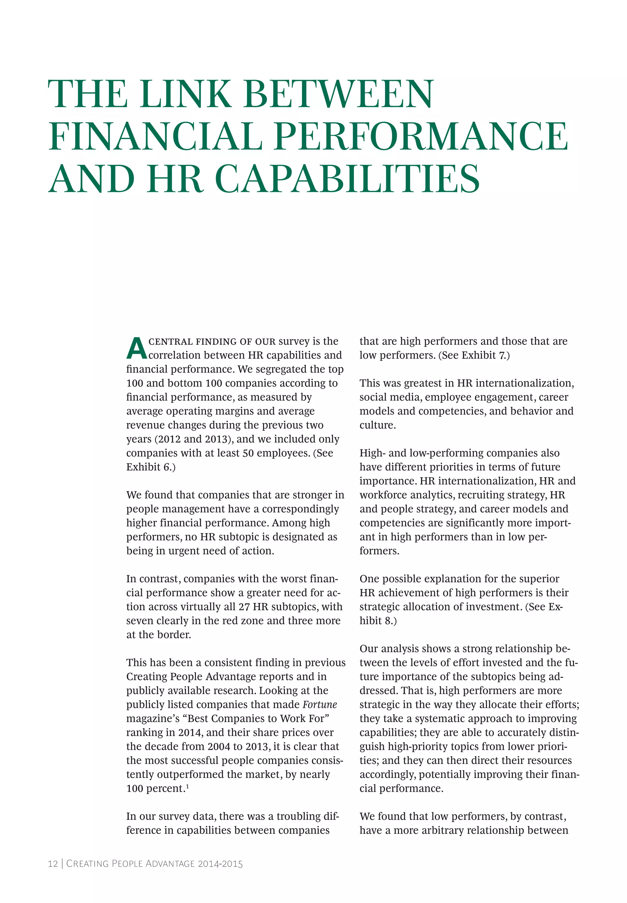 12 | Creating People Advantage 2014-2015
THE LINK BETWEEN
FINANCIAL PERFORMANCE
AND HR CAPABILITIES
Acentral finding of our survey is the
correlation between HR capabilities and
financial performance. We segregated the top
100 and bottom 100 companies according to
financial performance, as measured by
average operating margins and average
revenue changes during the previous two
years (2012 and 2013), and we included only
companies with at least 50 employees. (See
Exhibit 6.)
We found that companies that are stronger in
people management have a correspondingly
higher financial performance. Among high
per­formers, no HR subtopic is designated as
being in urgent need of action.
In contrast, companies with the worst finan-
cial per­formance show a greater need for ac-
tion across virtually all 27 HR subtopics, with
­seven clearly in the red zone and three more
at the border.
This has been a consistent finding in previous
Creating People Advantage reports and in
publicly available research. Looking at the
publicly listed companies that made Fortune
magazine’s “Best Companies to Work For”
ranking in 2014, and their share prices over
the decade from 2004 to 2013, it is clear that
the most successful people companies consis-
tently outperformed the market, by nearly
100 percent.1
In our survey data, there was a troubling dif-
ference in capabilities between companies
that are high performers and those that are
low performers. (See Exhibit 7.)
This was greatest in HR internationalization,
social media, employee engagement, career
models and competencies, and behavior and
culture.
High- and low-performing companies also
have different priorities in terms of future
­importance. HR internationalization, HR and
workforce analytics, recruiting strategy, HR
and people strategy, and career models and
competencies are significantly more import-
ant in high performers than in low per­
formers.
One possible explanation for the superior
HR achievement of high performers is their
strategic allocation of investment. (See Ex­
hibit 8.)
Our analysis shows a strong relationship be-
tween the levels of effort invested and the fu-
ture importance of the subtopics being ad-
dressed. That is, high performers are more
strategic in the way they allocate their efforts;
they take a systematic approach to improving
capabilities; they are able to accurately distin-
guish high-priority topics from lower priori-
ties; and they can then direct their resources
accordingly, potentially improving their finan-
cial performance.
We found that low performers, by contrast,
have a more arbitrary relationship between
 