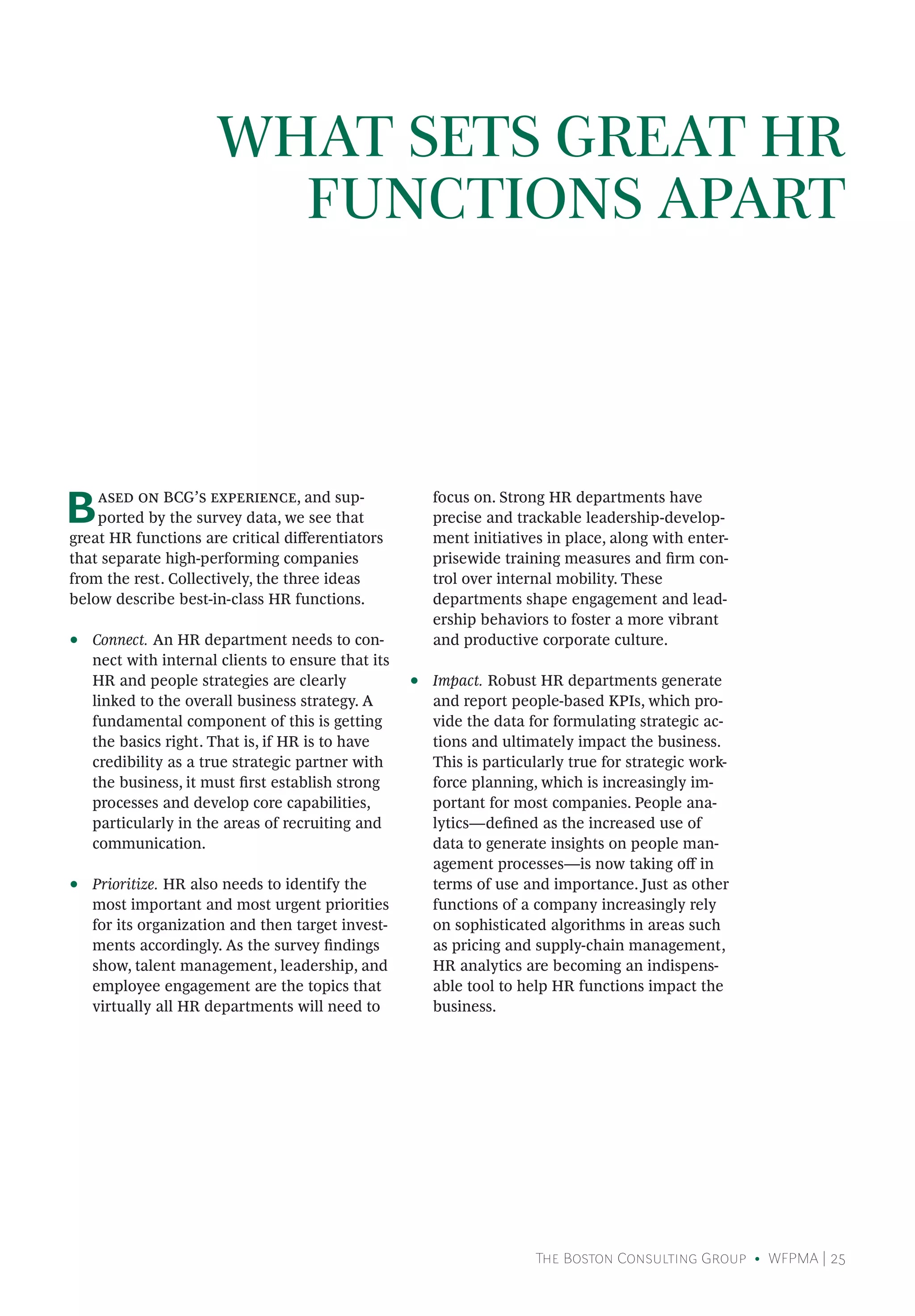 The Boston Consulting Group • WFPMA | 25
Based on BCG’s experience, and sup-
ported by the survey data, we see that
great HR functions are critical differentiators
that separate high-performing companies
from the rest. Collectively, the three ideas
below describe best-in-class HR functions.
•• Connect. An HR department needs to con-
nect with internal clients to ensure that its
HR and people strategies are clearly
linked to the overall business strategy. A
fundamental component of this is getting
the basics right. That is, if HR is to have
credibility as a true strategic partner with
the business, it must first establish strong
processes and develop core capabilities,
particularly in the areas of recruiting and
communication.
•• Prioritize. HR also needs to identify the
most important and most urgent priorities
for its organization and then target invest-
ments accordingly. As the survey findings
show, talent management, leadership, and
employee engagement are the topics that
virtually all HR departments will need to
focus on. Strong HR departments have
precise and trackable leadership-develop-
ment initiatives in place, along with enter-
prisewide training measures and firm con-
trol over internal mobility. These
departments shape engagement and lead-
ership behaviors to foster a more vibrant
and productive corporate culture.
•• Impact. Robust HR departments generate
and report people-based KPIs, which pro-
vide the data for formulating strategic ac-
tions and ultimately impact the business.
This is particularly true for strategic work-
force planning, which is increasingly im-
portant for most companies. People ana-
lytics—defined as the increased use of
data to generate insights on people man-
agement processes—is now taking off in
terms of use and importance. Just as other
functions of a company increasingly rely
on sophisticated algorithms in areas such
as pricing and supply-chain management,
HR analytics are becoming an indispens-
able tool to help HR functions impact the
business.
WHAT SETS GREAT HR
FUNCTIONS APART
 