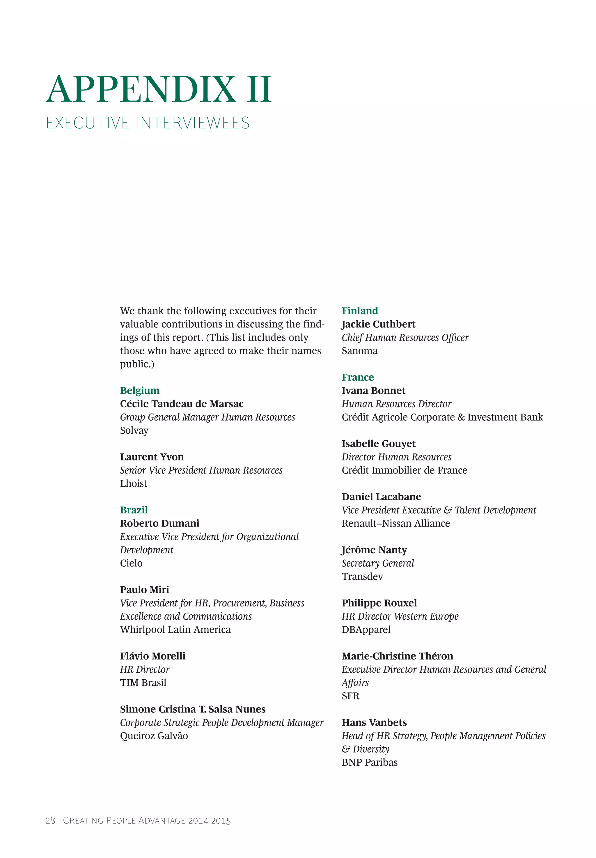 28 | Creating People Advantage 2014-2015
We thank the following executives for their
valuable contributions in discussing the find-
ings of this report. (This list includes only
those who have agreed to make their names
public.)
Belgium
Cécile Tandeau de Marsac
Group General Manager Human Resources
Solvay
Laurent Yvon
Senior Vice President Human Resources
Lhoist
Brazil
Roberto Dumani
Executive Vice President for Organizational
Development
Cielo
Paulo Miri
Vice President for HR, Procurement, Business
Excellence and Communications
Whirlpool Latin America
Flávio Morelli
HR Director
TIM Brasil
Simone Cristina T. Salsa Nunes
Corporate Strategic People Development Manager
Queiroz Galvão
Finland
Jackie Cuthbert
Chief Human Resources Officer
Sanoma
France
Ivana Bonnet
Human Resources Director
Crédit Agricole Corporate & Investment Bank
Isabelle Gouyet
Director Human Resources
Crédit Immobilier de France
Daniel Lacabane
Vice President Executive & Talent Development
Renault–Nissan Alliance
Jérôme Nanty
Secretary General
Transdev
Philippe Rouxel
HR Director Western Europe
DBApparel
Marie-Christine Théron
Executive Director Human Resources and General
Affairs
SFR
Hans Vanbets
Head of HR Strategy, People Management Policies
& Diversity
BNP Paribas
APPENDIX II
EXECUTIVE INTERVIEWEES
 