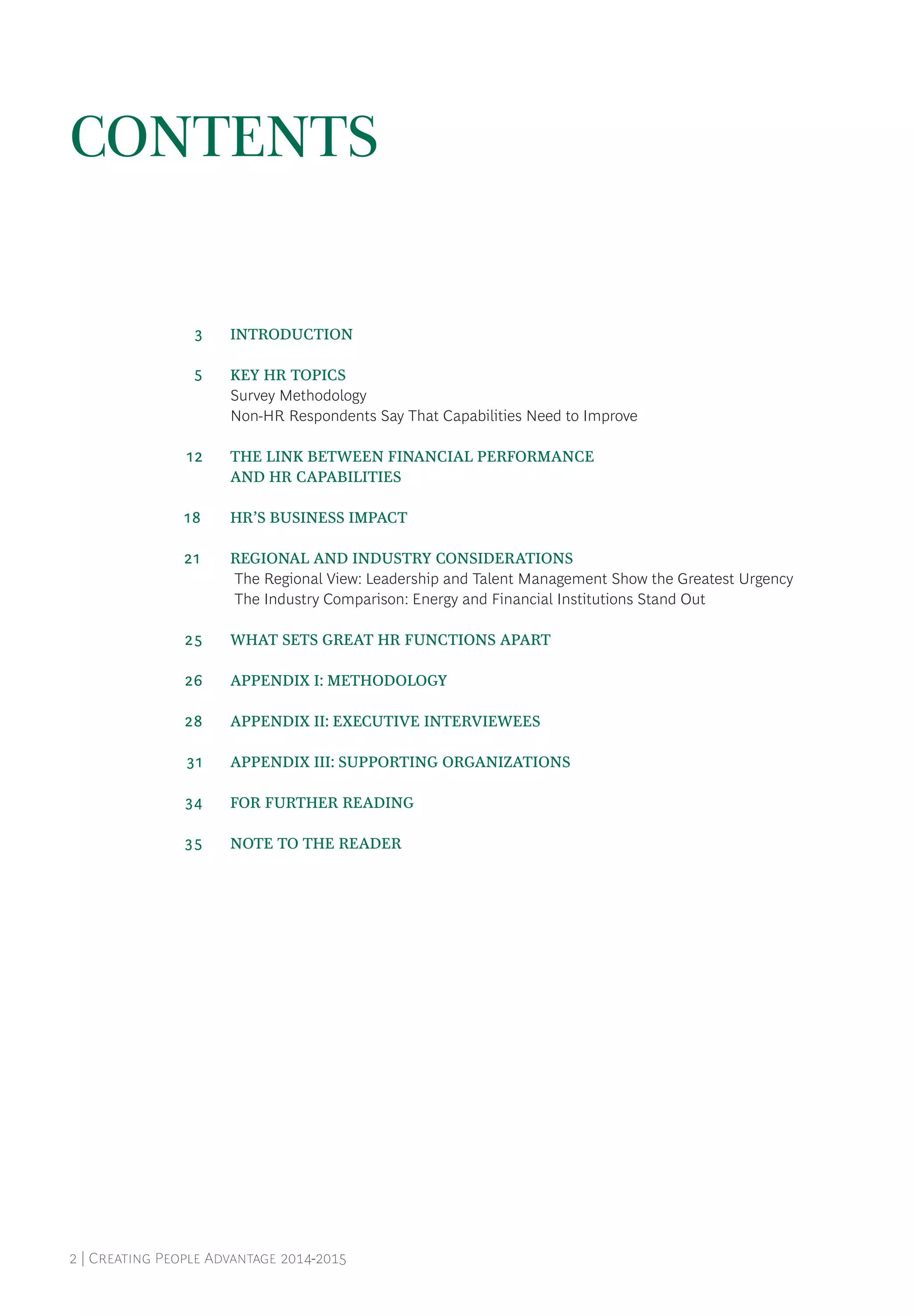 2 | Creating People Advantage 2014-2015
CONTENTS
	 3	 INTRODUCTION
	 5	 KEY HR TOPICS
Survey Methodology
Non-HR Respondents Say That Capabilities Need to Improve
	12	 THE LINK BETWEEN FINANCIAL PERFORMANCE
		 AND HR CAPABILITIES
18		 HR’S BUSINESS IMPACT
21		 REGIONAL AND INDUSTRY CONSIDERATIONS
The Regional View: Leadership and Talent Management Show the Greatest Urgency
The Industry Comparison: Energy and Financial Institutions Stand Out
	25	 WHAT SETS GREAT HR FUNCTIONS APART
	26	 APPENDIX I: METHODOLOGY
	28	 APPENDIX II: EXECUTIVE INTERVIEWEES
	31	 APPENDIX III: SUPPORTING ORGANIZATIONS
	34	 FOR FURTHER READING
	35	 NOTE TO THE READER
 
