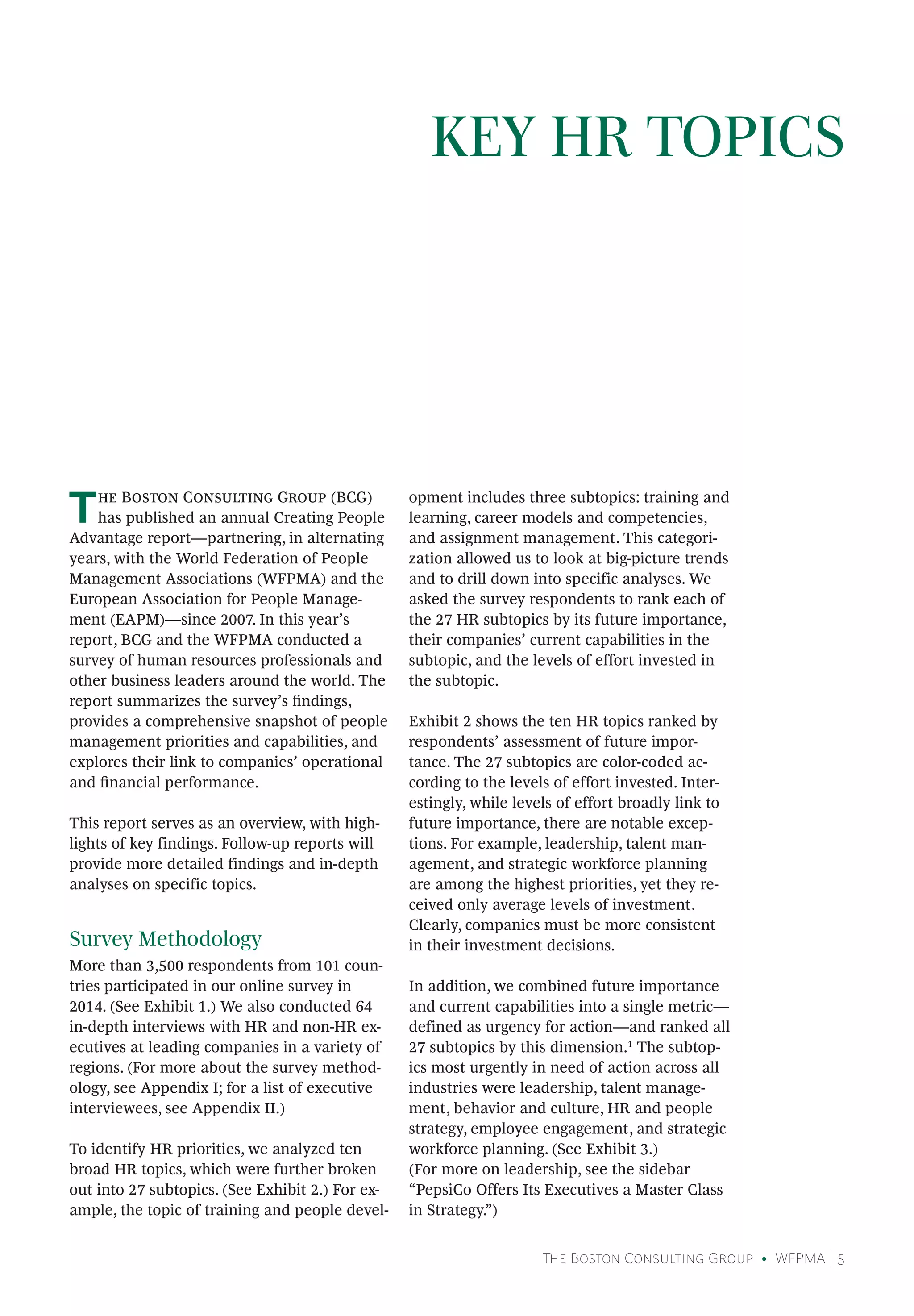 The Boston Consulting Group • WFPMA | 5
KEY HR TOPICS
The Boston Consulting Group (BCG)
has published an annual Creating People
Advantage report—partnering, in alternating
years, with the World Federation of People
Management Associations (WFPMA) and the
European Association for People Manage-
ment (EAPM)—since 2007. In this year’s
report, BCG and the WFPMA conducted a
survey of human resources professionals and
other business leaders around the world. The
report summarizes the survey’s findings,
provides a comprehensive snapshot of people
management priorities and capabilities, and
explores their link to companies’ operational
and financial performance.
This report serves as an overview, with high-
lights of key findings. Follow-up reports will
provide more detailed findings and in-depth
analyses on specific topics.
Survey Methodology
More than 3,500 respondents from 101 coun-
tries participated in our online survey in
2014. (See Exhibit 1.) We also conducted 64
in-depth interviews with HR and non-HR ex-
ecutives at leading companies in a variety of
regions. (For more about the survey method-
ology, see Appendix I; for a list of executive
interviewees, see Appendix II.)
To identify HR priorities, we analyzed ten
broad HR topics, which were further broken
out into 27 subtopics. (See Exhibit 2.) For ex-
ample, the topic of training and people devel-
opment includes three subtopics: training and
learning, career models and competencies,
and assignment management. This categori-
zation allowed us to look at big-picture trends
and to drill down into specific analyses. We
asked the survey respondents to rank each of
the 27 HR subtopics by its future importance,
their companies’ current capabilities in the
subtopic, and the levels of effort invested in
the subtopic.
Exhibit 2 shows the ten HR topics ranked by
respondents’ assessment of future impor-
tance. The 27 subtopics are color-coded ac-
cording to the levels of effort invested. Inter-
estingly, while levels of effort broadly link to
future importance, there are notable excep-
tions. For example, leadership, talent man-
agement, and strategic workforce planning
are among the highest priorities, yet they re-
ceived only average levels of investment.
Clearly, companies must be more consistent
in their investment decisions.
In addition, we combined future importance
and current capabilities into a single metric—
defined as urgency for action—and ranked all
27 subtopics by this dimension.1
The subtop-
ics most urgently in need of action across all
industries were leadership, talent manage-
ment, behavior and culture, HR and people
strategy, employee engagement, and strategic
workforce planning. (See Exhibit 3.)
(For more on leadership, see the sidebar
“PepsiCo Offers Its Executives a Master Class
in Strategy.”)
 