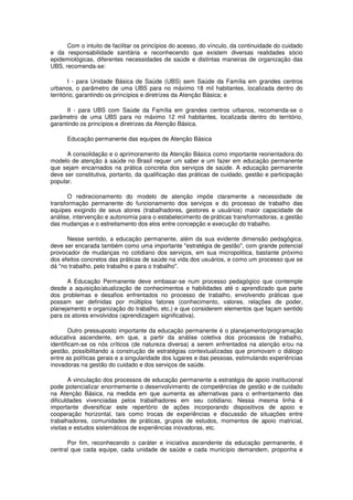 Com o intuito de facilitar os princípios do acesso, do vínculo, da continuidade do cuidado
e da responsabilidade sanitária e reconhecendo que existem diversas realidades sócio
epidemiológicas, diferentes necessidades de saúde e distintas maneiras de organização das
UBS, recomenda-se:

        I - para Unidade Básica de Saúde (UBS) sem Saúde da Família em grandes centros
urbanos, o parâmetro de uma UBS para no máximo 18 mil habitantes, localizada dentro do
território, garantindo os princípios e diretrizes da Atenção Básica; e

      II - para UBS com Saúde da Família em grandes centros urbanos, recomenda-se o
parâmetro de uma UBS para no máximo 12 mil habitantes, localizada dentro do território,
garantindo os princípios e diretrizes da Atenção Básica.

      Educação permanente das equipes de Atenção Básica

      A consolidação e o aprimoramento da Atenção Básica como importante reorientadora do
modelo de atenção à saúde no Brasil requer um saber e um fazer em educação permanente
que sejam encarnados na prática concreta dos serviços de saúde. A educação permanente
deve ser constitutiva, portanto, da qualificação das práticas de cuidado, gestão e participação
popular.

       O redirecionamento do modelo de atenção impõe claramente a necessidade de
transformação permanente do funcionamento dos serviços e do processo de trabalho das
equipes exigindo de seus atores (trabalhadores, gestores e usuários) maior capacidade de
análise, intervenção e autonomia para o estabelecimento de práticas transformadoras, a gestão
das mudanças e o estreitamento dos elos entre concepção e execução do trabalho.

      Nesse sentido, a educação permanente, além da sua evidente dimensão pedagógica,
deve ser encarada também como uma importante "estratégia de gestão", com grande potencial
provocador de mudanças no cotidiano dos serviços, em sua micropolitica, bastante próximo
dos efeitos concretos das práticas de saúde na vida dos usuários, e como um processo que se
dá "no trabalho, pelo trabalho e para o trabalho".

      A Educação Permanente deve embasar-se num processo pedagógico que contemple
desde a aquisição/atualização de conhecimentos e habilidades até o aprendizado que parte
dos problemas e desafios enfrentados no processo de trabalho, envolvendo práticas que
possam ser definidas por múltiplos fatores (conhecimento, valores, relações de poder,
planejamento e organização do trabalho, etc.) e que considerem elementos que façam sentido
para os atores envolvidos (aprendizagem significativa).

        Outro pressuposto importante da educação permanente é o planejamento/programação
educativa ascendente, em que, a partir da análise coletiva dos processos de trabalho,
identificam-se os nós críticos (de natureza diversa) a serem enfrentados na atenção e/ou na
gestão, possibilitando a construção de estratégias contextualizadas que promovam o diálogo
entre as políticas gerais e a singularidade dos lugares e das pessoas, estimulando experiências
inovadoras na gestão do cuidado e dos serviços de saúde.

        A vinculação dos processos de educação permanente a estratégia de apoio institucional
pode potencializar enormemente o desenvolvimento de competências de gestão e de cuidado
na Atenção Básica, na medida em que aumenta as alternativas para o enfrentamento das
dificuldades vivenciadas pelos trabalhadores em seu cotidiano. Nessa mesma linha é
importante diversificar este repertório de ações incorporando dispositivos de apoio e
cooperação horizontal, tais como trocas de experiências e discussão de situações entre
trabalhadores, comunidades de práticas, grupos de estudos, momentos de apoio matricial,
visitas e estudos sistemáticos de experiências inovadoras, etc.

      Por fim, reconhecendo o caráter e iniciativa ascendente da educação permanente, é
central que cada equipe, cada unidade de saúde e cada município demandem, proponha e
 