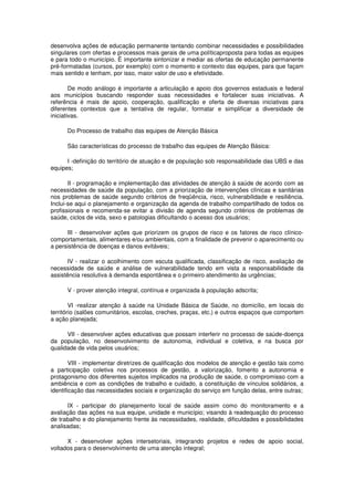 desenvolva ações de educação permanente tentando combinar necessidades e possibilidades
singulares com ofertas e processos mais gerais de uma políticaproposta para todas as equipes
e para todo o município. É importante sintonizar e mediar as ofertas de educação permanente
pré-formatadas (cursos, por exemplo) com o momento e contexto das equipes, para que façam
mais sentido e tenham, por isso, maior valor de uso e efetividade.

        De modo análogo é importante a articulação e apoio dos governos estaduais e federal
aos municípios buscando responder suas necessidades e fortalecer suas iniciativas. A
referência é mais de apoio, cooperação, qualificação e oferta de diversas iniciativas para
diferentes contextos que a tentativa de regular, formatar e simplificar a diversidade de
iniciativas.

      Do Processo de trabalho das equipes de Atenção Básica

      São características do processo de trabalho das equipes de Atenção Básica:

      I -definição do território de atuação e de população sob responsabilidade das UBS e das
equipes;

       II - programação e implementação das atividades de atenção à saúde de acordo com as
necessidades de saúde da população, com a priorização de intervenções clínicas e sanitárias
nos problemas de saúde segundo critérios de freqüência, risco, vulnerabilidade e resiliência.
Inclui-se aqui o planejamento e organização da agenda de trabalho compartilhado de todos os
profissionais e recomenda-se evitar a divisão de agenda segundo critérios de problemas de
saúde, ciclos de vida, sexo e patologias dificultando o acesso dos usuários;

      III - desenvolver ações que priorizem os grupos de risco e os fatores de risco clínico-
comportamentais, alimentares e/ou ambientais, com a finalidade de prevenir o aparecimento ou
a persistência de doenças e danos evitáveis;

       IV - realizar o acolhimento com escuta qualificada, classificação de risco, avaliação de
necessidade de saúde e análise de vulnerabilidade tendo em vista a responsabilidade da
assistência resolutiva à demanda espontânea e o primeiro atendimento às urgências;

      V - prover atenção integral, contínua e organizada à população adscrita;

        VI -realizar atenção à saúde na Unidade Básica de Saúde, no domicílio, em locais do
território (salões comunitários, escolas, creches, praças, etc.) e outros espaços que comportem
a ação planejada;

      VII - desenvolver ações educativas que possam interferir no processo de saúde-doença
da população, no desenvolvimento de autonomia, individual e coletiva, e na busca por
qualidade de vida pelos usuários;

        VIII - implementar diretrizes de qualificação dos modelos de atenção e gestão tais como
a participação coletiva nos processos de gestão, a valorização, fomento a autonomia e
protagonismo dos diferentes sujeitos implicados na produção de saúde, o compromisso com a
ambiência e com as condições de trabalho e cuidado, a constituição de vínculos solidários, a
identificação das necessidades sociais e organização do serviço em função delas, entre outras;

      IX - participar do planejamento local de saúde assim como do monitoramento e a
avaliação das ações na sua equipe, unidade e município; visando à readequação do processo
de trabalho e do planejamento frente às necessidades, realidade, dificuldades e possibilidades
analisadas;

      X - desenvolver ações intersetoriais, integrando projetos e redes de apoio social,
voltados para o desenvolvimento de uma atenção integral;
 