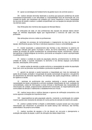 XI - apoiar as estratégias de fortalecimento da gestão local e do controle social; e

      XII - realizar atenção domiciliar destinada a usuários que possuam problemas de saúde
controlados/compensados e com dificuldade ou impossibilidade física de locomoção até uma
unidade de saúde, que necessitam de cuidados com menor frequência e menor necessidade
de recursos de saúde e realizar o cuidado compartilhado com as equipes de atenção domiciliar
nos demais casos.

      Das Atribuições dos membros das equipes de Atenção Básica

       As atribuições de cada um dos profissionais das equipes de atenção básica devem
seguir as referidas disposições legais que regulamentam o exercício de cada uma das
profissões.

      São atribuições comuns a todos os profissionais:

      I - participar do processo de territorialização e mapeamento da área de atuação da
equipe, identificando grupos, famílias e indivíduos expostos a riscos e vulnerabilidades;

      II - manter atualizado o cadastramento das famílias e dos indivíduos no sistema de
informação indicado pelo gestor municipal e utilizar, de forma sistemática, os dados para a
análise da situação de saúde considerando as características sociais, econômicas, culturais,
demográficas e epidemiológicas do território, priorizando as situações a serem acompanhadas
no planejamento local;

      III - realizar o cuidado da saúde da população adscrita, prioritariamente no âmbito da
unidade de saúde, e quando necessário no domicílio e nos demais espaços comunitários
(escolas, associações, entre outros);

       IV - realizar ações de atenção a saúde conforme a necessidade de saúde da população
local, bem como as previstas nas prioridades e protocolos da gestão local;

       V - garantir da atenção a saúde buscando a integralidade por meio da realização de
ações de promoção, proteção e recuperação da saúde e prevenção de agravos; e da garantia
de atendimento da demanda espontânea, da realização das ações programáticas, coletivas e
de vigilância à saúde;

       VI - participar do acolhimento dos usuários realizando a escuta qualificada das
necessidades de saúde, procedendo a primeira avaliação (classificação de risco, avaliação de
vulnerabilidade, coleta de informações e sinais clínicos) e identificação das necessidades de
intervenções de cuidado, proporcionando atendimento humanizado, se responsabilizando pela
continuidade da atenção e viabilizando o estabelecimento do vínculo;

      VII - realizar busca ativa e notificar doenças e agravos de notificação compulsória e de
outros agravos e situações de importância local;

    VIII - responsabilizar-se pela população adscrita, mantendo a coordenação do cuidado
mesmo quando esta necessita de atenção em outros pontos de atenção do sistema de saúde;

       IX - praticar cuidado familiar e dirigido a coletividades e grupos sociais que visa propor
intervenções que influenciem os processos de saúde doença dos indivíduos, das famílias,
coletividades e da própria comunidade;

      X - realizar reuniões de equipes a fim de discutir em con-junto o planejamento e
avaliação das ações da equipe, a partir da utilização dos dados disponíveis;
 