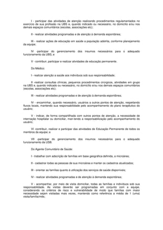 I - participar das atividades de atenção realizando procedimentos regulamentados no
exercício de sua profissão na UBS e, quando indicado ou necessário, no domicílio e/ou nos
demais espaços comunitários (escolas, associações etc);

      II - realizar atividades programadas e de atenção à demanda espontânea;

      III - realizar ações de educação em saúde a população adstrita, conforme planejamento
da equipe;

      IV -participar do gerenciamento dos           insumos necessários       para o adequado
funcionamento da UBS; e

      V - contribuir, participar e realizar atividades de educação permanente.

      Do Médico:

      I - realizar atenção a saúde aos indivíduos sob sua responsabilidade;

      II -realizar consultas clínicas, pequenos procedimentos cirúrgicos, atividades em grupo
na UBS e, quando indicado ou necessário, no domicílio e/ou nos demais espaços comunitários
(escolas, associações etc);

      III - realizar atividades programadas e de atenção à demanda espontânea;

       IV - encaminhar, quando necessário, usuários a outros pontos de atenção, respeitando
fluxos locais, mantendo sua responsabilidade pelo acompanhamento do plano terapêutico do
usuário;

       V - indicar, de forma compartilhada com outros pontos de atenção, a necessidade de
internação hospitalar ou domiciliar, man-tendo a responsabilização pelo acompanhamento do
usuário;

    VI -contribuir, realizar e participar das atividades de Educação Permanente de todos os
membros da equipe; e

      VII -participar do gerenciamento dos insumos necessários para o adequado
funcionamento da USB.

      Do Agente Comunitário de Saúde:

      I - trabalhar com adscrição de famílias em base geográfica definida, a microárea;

      II - cadastrar todas as pessoas de sua microárea e manter os cadastros atualizados;

      III - orientar as famílias quanto à utilização dos serviços de saúde disponíveis;

      IV - realizar atividades programadas e de atenção à demanda espontânea;

        V - acompanhar, por meio de visita domiciliar, todas as famílias e indivíduos sob sua
responsabilidade. As visitas deverão ser programadas em conjunto com a equipe,
considerando os critérios de risco e vulnerabilidade de modo que famílias com maior
necessidade sejam visitadas mais vezes, mantendo como referência a média de 1 (uma)
visita/família/mês;
 