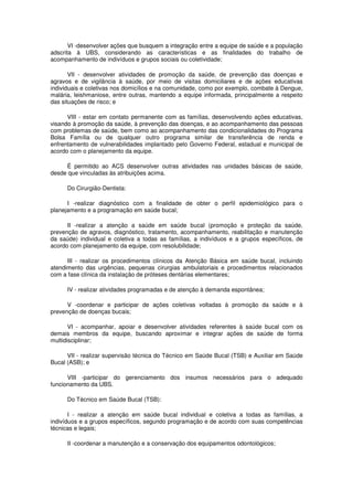VI -desenvolver ações que busquem a integração entre a equipe de saúde e a população
adscrita à UBS, considerando as características e as finalidades do trabalho de
acompanhamento de indivíduos e grupos sociais ou coletividade;

       VII - desenvolver atividades de promoção da saúde, de prevenção das doenças e
agravos e de vigilância à saúde, por meio de visitas domiciliares e de ações educativas
individuais e coletivas nos domicílios e na comunidade, como por exemplo, combate à Dengue,
malária, leishmaniose, entre outras, mantendo a equipe informada, principalmente a respeito
das situações de risco; e

      VIII - estar em contato permanente com as famílias, desenvolvendo ações educativas,
visando à promoção da saúde, à prevenção das doenças, e ao acompanhamento das pessoas
com problemas de saúde, bem como ao acompanhamento das condicionalidades do Programa
Bolsa Família ou de qualquer outro programa similar de transferência de renda e
enfrentamento de vulnerabilidades implantado pelo Governo Federal, estadual e municipal de
acordo com o planejamento da equipe.

     É permitido ao ACS desenvolver outras atividades nas unidades básicas de saúde,
desde que vinculadas às atribuições acima.

      Do Cirurgião-Dentista:

      I -realizar diagnóstico com a finalidade de obter o perfil epidemiológico para o
planejamento e a programação em saúde bucal;

      II -realizar a atenção a saúde em saúde bucal (promoção e proteção da saúde,
prevenção de agravos, diagnóstico, tratamento, acompanhamento, reabilitação e manutenção
da saúde) individual e coletiva a todas as famílias, a indivíduos e a grupos específicos, de
acordo com planejamento da equipe, com resolubilidade;

      III - realizar os procedimentos clínicos da Atenção Básica em saúde bucal, incluindo
atendimento das urgências, pequenas cirurgias ambulatoriais e procedimentos relacionados
com a fase clínica da instalação de próteses dentárias elementares;

      IV - realizar atividades programadas e de atenção à demanda espontânea;

      V -coordenar e participar de ações coletivas voltadas à promoção da saúde e à
prevenção de doenças bucais;

       VI - acompanhar, apoiar e desenvolver atividades referentes à saúde bucal com os
demais membros da equipe, buscando aproximar e integrar ações de saúde de forma
multidisciplinar;

      VII - realizar supervisão técnica do Técnico em Saúde Bucal (TSB) e Auxiliar em Saúde
Bucal (ASB); e

      VIII -participar do gerenciamento dos insumos necessários para o adequado
funcionamento da UBS.

      Do Técnico em Saúde Bucal (TSB):

       I - realizar a atenção em saúde bucal individual e coletiva a todas as famílias, a
indivíduos e a grupos específicos, segundo programação e de acordo com suas competências
técnicas e legais;

      II -coordenar a manutenção e a conservação dos equipamentos odontológicos;
 