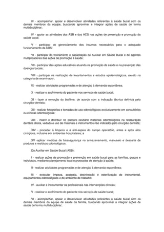 III - acompanhar, apoiar e desenvolver atividades referentes à saúde bucal com os
demais membros da equipe, buscando aproximar e integrar ações de saúde de forma
multidisciplinar;

     IV - apoiar as atividades dos ASB e dos ACS nas ações de prevenção e promoção da
saúde bucal;

      V - participar do gerenciamento dos insumos necessários para o adequado
funcionamento da UBS;

       VI - participar do treinamento e capacitação de Auxiliar em Saúde Bucal e de agentes
multiplicadores das ações de promoção à saúde;

     VII - participar das ações educativas atuando na promoção da saúde e na prevenção das
doenças bucais;

      VIII - participar na realização de levantamentos e estudos epidemiológicos, exceto na
categoria de examinador;

      IX - realizar atividades programadas e de atenção à demanda espontânea;

      X - realizar o acolhimento do paciente nos serviços de saúde bucal;

       XI - fazer a remoção do biofilme, de acordo com a indicação técnica definida pelo
cirurgião-dentista;

       XII - realizar fotografias e tomadas de uso odontológicos exclusivamente em consultórios
ou clínicas odontológicas;

      XIII - inserir e distribuir no preparo cavitário materiais odontológicos na restauração
dentária direta, vedado o uso de materiais e instrumentos não indicados pelo cirurgião-dentista;

       XIV - proceder à limpeza e à anti-sepsia do campo operatório, antes e após atos
cirúrgicos, inclusive em ambientes hospitalares; e

      XV -aplicar medidas de biossegurança no armazenamento, manuseio e descarte de
produtos e resíduos odontológicos.

      Do Auxiliar em Saúde Bucal (ASB):

       I - realizar ações de promoção e prevenção em saúde bucal para as famílias, grupos e
indivíduos, mediante planejamento local e protocolos de atenção à saúde;

      II - realizar atividades programadas e de atenção à demanda espontânea;

      III - executar limpeza, assepsia, desinfecção e esterilização do instrumental,
equipamentos odontológicos e do ambiente de trabalho;

      IV - auxiliar e instrumentar os profissionais nas intervenções clínicas;

      V - realizar o acolhimento do paciente nos serviços de saúde bucal;

     VI - acompanhar, apoiar e desenvolver atividades referentes à saúde bucal com os
demais membros da equipe de saúde da família, buscando aproximar e integrar ações de
saúde de forma multidisciplinar;
 