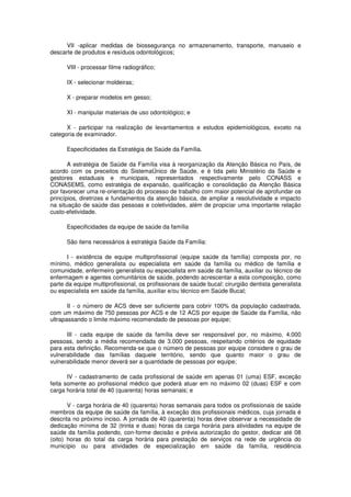 VII -aplicar medidas de biossegurança no armazenamento, transporte, manuseio e
descarte de produtos e resíduos odontológicos;

      VIII - processar filme radiográfico;

      IX - selecionar moldeiras;

      X - preparar modelos em gesso;

      XI - manipular materiais de uso odontológico; e

      X - participar na realização de levantamentos e estudos epidemiológicos, exceto na
categoria de examinador.

      Especificidades da Estratégia de Saúde da Família.

       A estratégia de Saúde da Família visa à reorganização da Atenção Básica no País, de
acordo com os preceitos do SistemaÚnico de Saúde, e é tida pelo Ministério da Saúde e
gestores estaduais e municipais, representados respectivamente pelo CONASS e
CONASEMS, como estratégia de expansão, qualificação e consolidação da Atenção Básica
por favorecer uma re-orientação do processo de trabalho com maior potencial de aprofundar os
princípios, diretrizes e fundamentos da atenção básica, de ampliar a resolutividade e impacto
na situação de saúde das pessoas e coletividades, além de propiciar uma importante relação
custo-efetividade.

      Especificidades da equipe de saúde da família

      São itens necessários à estratégia Saúde da Família:

      I - existência de equipe multiprofissional (equipe saúde da família) composta por, no
mínimo, médico generalista ou especialista em saúde da família ou médico de família e
comunidade, enfermeiro generalista ou especialista em saúde da família, auxiliar ou técnico de
enfermagem e agentes comunitários de saúde, podendo acrescentar a esta composição, como
parte da equipe multiprofissional, os profissionais de saúde bucal: cirurgião dentista generalista
ou especialista em saúde da família, auxiliar e/ou técnico em Saúde Bucal;

       II - o número de ACS deve ser suficiente para cobrir 100% da população cadastrada,
com um máximo de 750 pessoas por ACS e de 12 ACS por equipe de Saúde da Família, não
ultrapassando o limite máximo recomendado de pessoas por equipe;

      III - cada equipe de saúde da família deve ser responsável por, no máximo, 4.000
pessoas, sendo a média recomendada de 3.000 pessoas, respeitando critérios de equidade
para esta definição. Recomenda-se que o número de pessoas por equipe considere o grau de
vulnerabilidade das famílias daquele território, sendo que quanto maior o grau de
vulnerabilidade menor deverá ser a quantidade de pessoas por equipe;

       IV - cadastramento de cada profissional de saúde em apenas 01 (uma) ESF, exceção
feita somente ao profissional médico que poderá atuar em no máximo 02 (duas) ESF e com
carga horária total de 40 (quarenta) horas semanais; e

       V - carga horária de 40 (quarenta) horas semanais para todos os profissionais de saúde
membros da equipe de saúde da família, à exceção dos profissionais médicos, cuja jornada é
descrita no próximo inciso. A jornada de 40 (quarenta) horas deve observar a necessidade de
dedicação mínima de 32 (trinta e duas) horas da carga horária para atividades na equipe de
saúde da família podendo, con-forme decisão e prévia autorização do gestor, dedicar até 08
(oito) horas do total da carga horária para prestação de serviços na rede de urgência do
município ou para atividades de especialização em saúde da família, residência
 