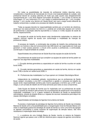 Em todas as possibilidades de inserção do profissional médico descritas acima,
considerando a importância de manutenção do vínculo e da longitudinalidade do cuidado, este
profissional deverá ter usuários adscritos de modo que cada usuário seja obrigatoriamente
acompanhando por 1 (um) ACS (Agente Comunitário de Saúde), 1 (um) auxiliar ou técnico de
enfermagem, 01 (um) enfermeiro e 01 (um) médico e preferencialmente por 1 (um) cirurgião-
dentista, 1 (um) auxiliar e/ou técnico em Saúde Bucal, sem que a carga horária diferente de
trabalho comprometa o cuidado e/ou processo de trabalho da equipe.

       Todas as equipes deverão ter responsabilidade sanitária por um território de referência,
sendo que nos casos previstos nos itens b e c, poderão ser constituídas equipes com número
de profissionais e população adscrita equivalentes a 2 (duas) e 3 (três) equipes de saúde da
família, respectivamente.

       As equipes de saúde da família devem estar devidamente cadastradas no sistema de
cadastro nacional vigente de acordo com conformação e modalidade de inserção do
profissional médico.

      O processo de trabalho, a combinação das jornadas de trabalho dos profissionais das
equipes e os horários e dias de funcionamento das UBS devem ser organizados de modo que
garantam o maior acesso possível, o vínculo entre usuários e profissionais, a continuidade,
coordenação e longitudinalidade do cuidado.

      Especificidades dos profissionais de Saúde Bucal das equipes de saúde da família

      Os profissionais de saúde bucal que compõem as equipes de saúde da família podem se
organizar nas seguintes modalidades:

       I - Cirurgião dentista generalista ou especialista em saúde da família e auxiliar em saúde
bucal (ASB);

       II - Cirurgião dentista generalista ou especialista em saúde da família, técnico em saúde
bucal (TSB) e auxiliar em saúde bucal (ASB); e

      III - Profissionais das modalidades I ou II que operam em Unidade Odontológica Móvel.

       Independente da modalidade adotado, recomenda-se que os profissionais de Saúde
Bucal, estejam vinculados a uma ESF e compartilhem a gestão e o processo de trabalho da
equipe tendo responsabilidade sanitária pela mesma população e território que a ESF à qual
integra, e com jornada de trabalho de 40 horas semanais para todos os seus componentes.

      Cada Equipe de Saúde de Família que for implantada com os profissionais de saúde
bucal ou quando se introduzir pela primeira vez os profissionais de saúde bucal numa equipe já
implantada, modalidade I ou II, o gestor receberá do Ministério da Saúde os equipamentos
odontológicos, através de doação direta ou o repasse de recursos necessários para adquiri-los
(equipo odontológico completo).

      Especificidades da Estratégia de Agentes Comunitários de Saúde

       É prevista a implantação da estratégia de Agentes Comunitários de Saúde nas Unidades
Básicas de Saúde como uma possibilidade para a reorganização inicial da Atenção Básica com
vistas à implantação gradual da estratégia de saúde da família ou como uma forma de agregar
os agentes comunitários a outras maneiras de organização da atenção básica. São itens
necessários à implantação desta estratégia:

      I - a existência de uma Unidade Básica de Saúde, inscrita no sistema de Cadastro
Nacional vigente que passa a ser a UBS de referência para a equipe de agentes comunitários
de saúde;
 