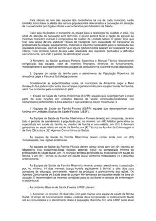 Para cálculo do teto das equipes dos consultórios na rua de cada município, serão
tomados como base os dados dos censos populacionais relacionados à população em situação
de rua realizados por órgãos oficiais e reconhecidos pelo Ministério da Saúde.

       Caso seja necessário o transporte da equipe para a realização do cuidado in loco, nos
sítios de atenção da população sem domicílio, o gestor poderá fazer a opção de agregar ao
incentivo financeiro mensal o componente de custeio da Unidade Móvel. O gestor local que
fizer esta opção deverá viabilizar veículo de transporte com capacidade de transportar os
profissionais da equipe, equipamentos, materiais e insumos necessários para a realização das
atividades propostas, além de permitir que alguns procedimentos possam ser realizados no seu
interior. Esta Unidade Móvel deverá estar adequada aos requisitos pactuados e definidos
nacionalmente, incluindo o padrão de identificação visual.

      O Ministério da Saúde publicará Portaria Específica e Manual Técnico disciplinando
composição das equipes, valor do incentivo financeiro, diretrizes de funcionamento,
monitoramento e acompanhamento das equipes de consultório na rua entre outras disposições.

     2. Equipes de saúde da família para o atendimento da População Ribeirinha da
Amazônia Legal e Pantanal Sul Matogrossense

      Considerando as especificidades locais, os municípios da Amazônia Legal e Mato
Grosso do Sul podem optar entre dois arranjos organizacionais para equipes Saúde da Família,
além dos existentes para o restante do país:

      I - Equipe de Saúde da Família Ribeirinhas (ESFR): equipes que desempenham a maior
parte de suas funções em unidades básicas de saúde construídas/localizadas nas
comunidades pertencentes à área adscrita e cujo acesso se dá por meio fluvial; e

      II -Equipes de Saúde da Família Fluviais (ESFF): equipes que desempenham suas
funções em Unidades Básicas de Saúde Fluviais (UBSF).

      As Equipes de Saúde da Família Ribeirinhas e Fluviais deverão ser compostas, durante
todo o período de atendimento à população por, no mínimo: um (01) Médico generalista ou
especialista em saúde da família, ou medico de família e comunidade, um (01) Enfermeiro
generalista ou especialista em saúde da família; um (1) Técnico ou Auxiliar de Enfermagem e
de Seis (06) a doze (12) Agentes Comunitários de Saúde.

      As equipes de Saúde da Família Ribeirinhas devem contar ainda com um (01)
microscopista, nas regiões endêmicas.

       As equipes de Saúde da Família Fluviais devem contar ainda com um (01) técnico de
laboratório e/ou bioquímico.Estas equipes poderão incluir na composição mínima os
profissionais de saúde bucal, um (1) cirurgião dentista generalista ou especialista em saúde da
família, e um (01) Técnico ou Auxiliar em Saúde Bucal, conforme modalidades I e II descritas
anteriormente.

       As Equipes de Saúde da Família Ribeirinha deverão prestar atendimento à população
por, no mínimo, 14 dias mensais (carga horária equivalente à 8h/dia) e dois dias para
atividades de educação permanente, registro da produção e planejamento das ações. Os
Agentes Comunitários de Saúde deverão cumprir 40h/semanais de trabalhoe residir na área de
atuação. É recomendável as mesmas condições para os auxiliares e técnicos de enfermagem
e saúde bucal.

      As Unidades Básicas de Saúde Fluviais (UBSF) devem:

        I - funcionar, no mínimo, 20 dias/mês, com pelo menos uma equipe de saúde da família
fluvial. O tempo de funcionamento destas unidades deve compreender o deslocamento fluvial
até as comunidades e o atendimento direto à população ribeirinha. Em uma UBSF pode atuar
 
