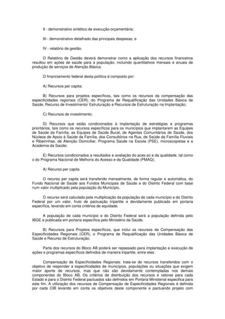 II - demonstrativo sintético de execução orçamentária;

      III - demonstrativo detalhado das principais despesas; e

      IV - relatório de gestão.

       O Relatório de Gestão deverá demonstrar como a aplicação dos recursos financeiros
resultou em ações de saúde para a população, incluindo quantitativos mensais e anuais de
produção de serviços de Atenção Básica.

      O financiamento federal desta política é composto por:

      A) Recursos per capita;

      B) Recursos para projetos específicos, tais como os recursos da compensação das
especificidades regionais (CER), do Programa de Requalificação das Unidades Básica de
Saúde, Recurso de Investimento/ Estruturação e Recursos de Estruturação na Implantação;

      C) Recursos de investimento;

        D) Recursos que estão condicionados à implantação de estratégias e programas
prioritários, tais como os recursos específicos para os municípios que implantarem as Equipes
de Saúde da Família, as Equipes de Saúde Bucal, de Agentes Comunitários de Saúde, dos
Núcleos de Apoio à Saúde da Família, dos Consultórios na Rua, de Saúde da Família Fluviais
e Ribeirinhas, de Atenção Domiciliar, Programa Saúde na Escola (PSE), microscopistas e a
Academia da Saúde;

      E) Recursos condicionados a resultados e avaliação do aces-so e da qualidade, tal como
o do Programa Nacional de Melhoria do Acesso e da Qualidade (PMAQ);

      A) Recurso per capita

     O recurso per capita será transferido mensalmente, de forma regular e automática, do
Fundo Nacional de Saúde aos Fundos Municipais de Saúde e do Distrito Federal com base
num valor multiplicado pela população do Município.

      O recurso será calculado pela multiplicação da população de cada município e do Distrito
Federal por um valor, fruto de pactuação tripartite e devidamente publicado em portaria
específica, levando em conta critérios de equidade.

     A população de cada município e do Distrito Federal será a população definida pelo
IBGE e publicada em portaria específica pelo Ministério da Saúde.

     B) Recursos para Projetos específicos, que inclui os recursos da Compensação das
Especificidades Regionais (CER), o Programa de Requalificação das Unidades Básica de
Saúde e Recurso de Estruturação.

      Parte dos recursos do Bloco AB poderá ser repassado para implantação e execução de
ações e programas específicos definidos de maneira tripartite, entre eles:

       Compensação de Especificidades Regionais: trata-se de recursos transferidos com o
objetivo de responder a especificidades de municípios, populações ou situações que exigem
maior aporte de recursos, mas que não são devidamente contempladas nos demais
componentes do Bloco AB. Os critérios de distribuição dos recursos e valores para cada
Estado e para o Distrito Federal pactuados são definidos em Portaria Ministerial especifica para
este fim. A utilização dos recursos de Compensação de Especificidades Regionais é definida
por cada CIB levando em conta os objetivos deste componente e pactuando projeto com
 