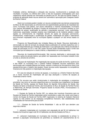 finalidade, critérios, distribuição e utilização dos recursos, monitoramento e avaliação dos
resultados. O projeto, os critérios bem como a lista de municípios contemplados com seus
respectivos valores deverão ser informados ao plenário da CIT. No caso do Distrito Federal, a
proposta de aplicação deste recurso deverá ser submetida à aprovação pelo Colegiado Gestor
do Distrito Federal.

        Assim os municípios podem receber um recurso complementar aos demais componentes
do Bloco de AB relacionados ao enfrentamento de especificidades geradoras de iniqüidade tais
como: municípios mais pobres, com piores indicadores e maiores necessidades; municípios
com maiores dificuldades de atração e fixação de profissionais e municípios isolados ou com
dificuldade de acesso; qualificação da atenção a populações sazonais, rurais, quilombolas,
tradicionais, assentadas, isoladas; projetos cuja implantação se dá mediante adesão e estão
ligados ao enfrentamento da iniqüidade através de ações de educação permanente,
fortalecimento, modernização e qualificação da gestão, implantação de ações e alternativas
que enfrentem iniqüidades entre os municípios ligadas a qualquer um dos temas citados ou
outros.

       Programa de Requalificação das Unidades Básica de Saúde: Recursos destinados à
estruturação da rede de serviços da atenção básica publicados em portaria específica com o
montante disponibilizado por Unidade da Federação e cuja aplicação dos critérios de decisão é
objeto de pactuação na CIT e nas CIB. Esses recursos serão transferidos fundo a fundo aos
municípios que se adequarem a esses critérios, e depositados em conta específica.

      Recursos de Investimento/Estruturação: São recursos destinados a estruturação dos
serviços e ações da atenção básica, que podem ser repassados aos municípios/ estados fundo
a fundo ou através de convênio.

       Recursos de Implantação: Na implantação das equipes de saúde da família, saúde bucal
e dos NASF os municípios e/ou o Distrito Federal receberão recursos específicos para
estruturação das Unidades Básicas de Saúde, visando à melhoria da infra-estrutura física e de
equipamentos para o trabalho das equipes. Esses recursos serão repassados na competência
financeira do mês posterior à implantação das equipes.

      Em caso de redução do número de equipes, o município ou o Distrito Federal não farão
jus a novos recursos de implantação até que seja alcançado o número de equipes já
implantado anterior-mente.

        D) Os recursos que estão condicionados à implantação de estratégias e programas
prioritários, tais como os recursos específicos para os municípios que implantarem as equipes
de Saúde da Família, equipes de Saúde Bucal, de Agentes Comunitários de Saúde, dos
Núcleos de Apoio à Saúde da Família, dos Consultórios na Rua, de Saúde da Família Fluviais
e Ribeirinhas, de Atenção Domiciliar, Programa Saúde na Escola (PSE), microscopistas e a
Academia da Saúde

      1. Equipes de Saúde da Família (SF): os valores dos incentivos financeiros para as
Equipes de Saúde da Família implantadas serão transferidos a cada mês, tendo como base o
número de Equipe de Saúde da Família (ESF) registrados no sistema de Cadastro Nacional
vigente no mês anterior ao da respectiva competência financeira. São estabelecidas duas
modalidades de financiamento para as ESF:

      1.1. - Equipes de Saúde da família Modalidade 1: são as ESF que atendem aos
seguintes critérios:

      I - estiverem implantadas em municípios com população de até 50 mil habitantes nos
Estados da Amazônia Legal e até 30 mil habitantes nos demais Estados do País; e

      II - estiverem implantadas em municípios não incluídos no estabelecido na alínea I e
atendam a população remanescente de quilombos ou residente em assentamentos de no
 