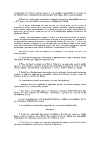 irregularidade no funcionamento das equipes e se a situação de qualificação do município ou
do Distrito Federal, na competência reclamada, permite o repasse dos recursos pleiteados.

      E) Recursos condicionados a resultados e avaliação do aces-so e da qualidade, tal como
o do Programa Nacional de Melhoria do Acesso e da Qualidade (PMAQ)

      Há um esforço do Ministério da Saúde em fazer com que parte dos recursos induzam a
ampliação do acesso, a qualificação do serviço e a melhoria da atenção à saúde da população.
Estes recursos devem ser repassados em função de programas que avaliem a implantação de
processos e a melhoria de resultados como o Programa Nacional de Melhoria do Acesso e da
Qualidade (PMAQ).

      O PMAQ tem como objetivo ampliar o acesso e a qualidade do cuidado na atenção
básica. Ele se dará através de monitoramento e avaliação da atenção básica, e está atrelado a
um incentivo financeiro para as gestões municipais que aderirem ao programa. O incentivo de
qualidade é variável e dependente dos resultados alcançados pelas equipes e pela gestão
municipal. Este incentivo será transferido a cada mês, tendo como base o número de equipes
cadastradas no programa e os critérios definidos em portaria específica do PMAQ.

      Requisitos mínimos para manutenção da transferência dos recursos do Bloco da
Atenção Básica.

      Os requisitos mínimos para a manutenção da transferência do Bloco da Atenção Básica
são aqueles definidos pela legislação federal do SUS.

      O Plano de Saúde municipal ou do Distrito Federal, e a programação anual de saúde
aprovado pelo respectivo Conselho de Saúde, deve especificar a proposta de organização da
Atenção Básica e explicitar como serão utilizados os recursos do Bloco da Atenção Básica.

       O Relatório de Gestão deverá demonstrar como a aplicação dos recursos financeiros
resultou em ações de saúde para a população, incluindo quantitativos mensais e anuais de
produção de serviços de Atenção Básica.

      Da suspensão do repasse de recursos do Bloco da Atenção Básica

     O Ministério da Saúde suspenderá o repasse de recursos do Bloco da Atenção Básica
aos municípios e ao Distrito Federal, quando:

     I - Não houver alimentação regular, por parte dos municípios e do Distrito Federal, dos
bancos de dados nacionais de informação, relacionados na portaria no. 3462 de 11 de
novembro de 2010; e

       II-Forem detectados, por meio de auditoria federal ou estadual, malversação ou desvio
de finalidade na utilização dos recursos.

      A suspensão será mantida até a adequação das irregularidades identificadas.

                                          ANEXO II

      O projeto de implantação das equipes de Saúde da Família e/ou equipes de saúde
bucal, equipes de agentes comunitários, das Equipes de atenção básica para populações
específicas e dos Núcleos de apoio a saúde da família deve conter:

      I - O território a ser coberto, com estimativa da população residente, definição do número
de equipes que deverão atuar e com o mapeamento das áreas;
 