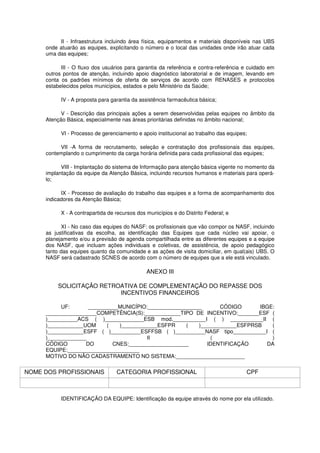 II - Infraestrutura incluindo área física, equipamentos e materiais disponíveis nas UBS
     onde atuarão as equipes, explicitando o número e o local das unidades onde irão atuar cada
     uma das equipes;

           III - O fluxo dos usuários para garantia da referência e contra-referência e cuidado em
     outros pontos de atenção, incluindo apoio diagnóstico laboratorial e de imagem, levando em
     conta os padrões mínimos de oferta de serviços de acordo com RENASES e protocolos
     estabelecidos pelos municípios, estados e pelo Ministério da Saúde;

           IV - A proposta para garantia da assistência farmacêutica básica;

           V - Descrição das principais ações a serem desenvolvidas pelas equipes no âmbito da
     Atenção Básica, especialmente nas áreas prioritárias definidas no âmbito nacional;

           VI - Processo de gerenciamento e apoio institucional ao trabalho das equipes;

          VII -A forma de recrutamento, seleção e contratação dos profissionais das equipes,
     contemplando o cumprimento da carga horária definida para cada profissional das equipes;

           VIII - Implantação do sistema de Informação para atenção básica vigente no momento da
     implantação da equipe da Atenção Básica, incluindo recursos humanos e materiais para operá-
     lo;

           IX - Processo de avaliação do trabalho das equipes e a forma de acompanhamento dos
     indicadores da Atenção Básica;

           X - A contrapartida de recursos dos municípios e do Distrito Federal; e

           XI - No caso das equipes do NASF: os profissionais que vão compor os NASF, incluindo
     as justificativas da escolha, as identificação das Equipes que cada núcleo vai apoiar, o
     planejamento e/ou a previsão de agenda compartilhada entre as diferentes equipes e a equipe
     dos NASF, que incluam ações individuais e coletivas, de assistência, de apoio pedagógico
     tanto das equipes quanto da comunidade e as ações de visita domiciliar, em qual(ais) UBS. O
     NASF será cadastrado SCNES de acordo com o número de equipes que a ele está vinculado.

                                               ANEXO III

          SOLICITAÇÃO RETROATIVA DE COMPLEMENTAÇÃO DO REPASSE DOS
                           INCENTIVOS FINANCEIROS

           UF:      __________MUNICÍPIO:__________________      CÓDIGO       IBGE:
     _________________COMPETÊNCIA(S):____________TIPO DE INCENTIVO:_______ESF (
     )__________ACS ( )_____________ESB mod.___________I ( ) ___________II (
     )____________UOM     (   )____________ESFPR     (   )____________ESFPRSB    (
     )____________ESFF ( )__________ESFFSB ( )__________NASF tipo___________I (
     )_____________                     II                   (                   )
     CÓDIGO        DO       CNES:____________________       IDENTIFICAÇÃO      DA
     EQUIPE:________________________
     MOTIVO DO NÃO CADASTRAMENTO NO SISTEMA:_______________________

NOME DOS PROFISSIONAIS            CATEGORIA PROFISSIONAL                               CPF



           IDENTIFICAÇÃO DA EQUIPE: Identificação da equipe através do nome por ela utilizado.
 
