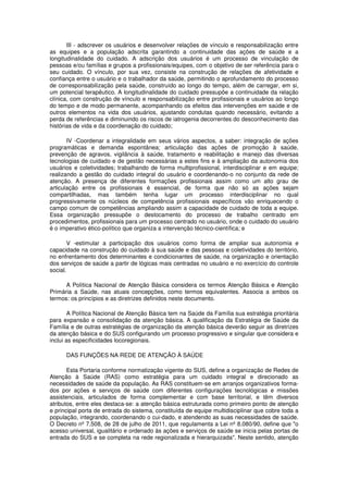 III - adscrever os usuários e desenvolver relações de vínculo e responsabilização entre
as equipes e a população adscrita garantindo a continuidade das ações de saúde e a
longitudinalidade do cuidado. A adscrição dos usuários é um processo de vinculação de
pessoas e/ou famílias e grupos a profissionais/equipes, com o objetivo de ser referência para o
seu cuidado. O vínculo, por sua vez, consiste na construção de relações de afetividade e
confiança entre o usuário e o trabalhador da saúde, permitindo o aprofundamento do processo
de corresponsabilização pela saúde, construído ao longo do tempo, além de carregar, em si,
um potencial terapêutico. A longitudinalidade do cuidado pressupõe a continuidade da relação
clínica, com construção de vínculo e responsabilização entre profissionais e usuários ao longo
do tempo e de modo permanente, acompanhando os efeitos das intervenções em saúde e de
outros elementos na vida dos usuários, ajustando condutas quando necessário, evitando a
perda de referências e diminuindo os riscos de iatrogenia decorrentes do desconhecimento das
histórias de vida e da coordenação do cuidado;

       IV -Coordenar a integralidade em seus vários aspectos, a saber: integração de ações
programáticas e demanda espontânea; articulação das ações de promoção à saúde,
prevenção de agravos, vigilância à saúde, tratamento e reabilitação e manejo das diversas
tecnologias de cuidado e de gestão necessárias a estes fins e à ampliação da autonomia dos
usuários e coletividades; trabalhando de forma multiprofissional, interdisciplinar e em equipe;
realizando a gestão do cuidado integral do usuário e coordenando-o no conjunto da rede de
atenção. A presença de diferentes formações profissionais assim como um alto grau de
articulação entre os profissionais é essencial, de forma que não só as ações sejam
compartilhadas, mas também tenha lugar um processo interdisciplinar no qual
progressivamente os núcleos de competência profissionais específicos vão enriquecendo o
campo comum de competências ampliando assim a capacidade de cuidado de toda a equipe.
Essa organização pressupõe o deslocamento do processo de trabalho centrado em
procedimentos, profissionais para um processo centrado no usuário, onde o cuidado do usuário
é o imperativo ético-político que organiza a intervenção técnico-científica; e

        V -estimular a participação dos usuários como forma de ampliar sua autonomia e
capacidade na construção do cuidado à sua saúde e das pessoas e coletividades do território,
no enfrentamento dos determinantes e condicionantes de saúde, na organização e orientação
dos serviços de saúde a partir de lógicas mais centradas no usuário e no exercício do controle
social.

      A Política Nacional de Atenção Básica considera os termos Atenção Básica e Atenção
Primária a Saúde, nas atuais concepções, como termos equivalentes. Associa a ambos os
termos: os princípios e as diretrizes definidos neste documento.

        A Política Nacional de Atenção Básica tem na Saúde da Família sua estratégia prioritária
para expansão e consolidação da atenção básica. A qualificação da Estratégia de Saúde da
Família e de outras estratégias de organização da atenção básica deverão seguir as diretrizes
da atenção básica e do SUS configurando um processo progressivo e singular que considera e
inclui as especificidades locoregionais.

      DAS FUNÇÕES NA REDE DE ATENÇÃO À SAÚDE

       Esta Portaria conforme normatização vigente do SUS, define a organização de Redes de
Atenção à Saúde (RAS) como estratégia para um cuidado integral e direcionado as
necessidades de saúde da população. As RAS constituem-se em arranjos organizativos forma-
dos por ações e serviços de saúde com diferentes configurações tecnológicas e missões
assistenciais, articulados de forma complementar e com base territorial, e têm diversos
atributos, entre eles destaca-se: a atenção básica estruturada como primeiro ponto de atenção
e principal porta de entrada do sistema, constituída de equipe multidisciplinar que cobre toda a
população, integrando, coordenando o cui-dado, e atendendo as suas necessidades de saúde.
O Decreto nº 7.508, de 28 de julho de 2011, que regulamenta a Lei nº 8.080/90, define que "o
acesso universal, igualitário e ordenado às ações e serviços de saúde se inicia pelas portas de
entrada do SUS e se completa na rede regionalizada e hierarquizada". Neste sentido, atenção
 